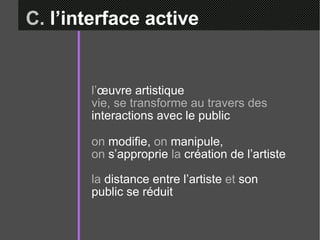 C.  l’interface active l’ œuvre artistique  vie, se transforme au travers des  interactions avec le public on  modifie,  on  manipule,  on  s’approprie  la  création de l’artiste la  distance entre l’artiste  et  son public se réduit 