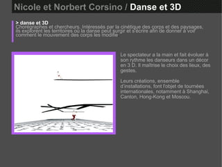 Nicole et Norbert Corsino /  Danse et 3D > danse et 3D Chorégraphes et chercheurs. Intéressés par la cinétique des corps et des paysages, ils explorent les territoires où la danse peut surgir et s'écrire afin de donner à voir comment le mouvement des corps les modifie . Le spectateur a la main et fait évoluer à son rythme les danseurs dans un décor en 3 D. Il maîtrise le choix des lieux, des gestes.  Leurs créations, ensemble d’installations, font l'objet de tournées internationales, notamment à Shanghai, Canton, Hong-Kong et Moscou. 