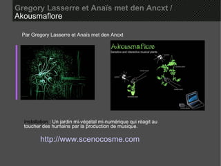 Gregory Lasserre et Anaïs met den Ancxt /   Akousmaflore  Par Gregory Lasserre et Anaïs met den Ancxt Installation  : Un jardin mi-végétal mi-numérique qui réagit au toucher des humains par la production de musique. http://www.scenocosme.com 