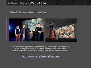Jeffrey Shaw /  Web of Life Web of Life : une installation interactive Une invitation à prendre conscience du Web, dans une salle où sons, images, individus et décor interagissent dans une environnement qu’ils façonnent et ré-inventent sans cesse. http://www.jeffrey-shaw.net 