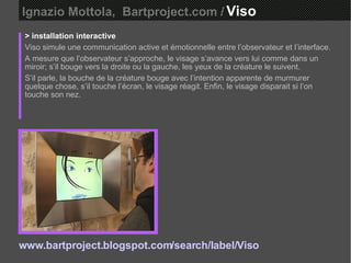 Ignazio Mottola,  Bartproject.com /   Viso  > installation interactive Viso simule une communication active et émotionnelle entre l’observateur et l’interface.  A mesure que l’observateur s’approche, le visage s’avance vers lui comme dans un miroir; s’il bouge vers la droite ou la gauche, les yeux de la créature le suivent.  S’il parle, la bouche de la créature bouge avec l’intention apparente de murmurer quelque chose, s’il touche l’écran, le visage réagit. Enfin, le visage disparait si l’on touche son nez. www.bartproject.blogspot.com/search/label/Viso 