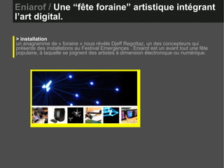 Eniarof /  Une “fête foraine” artistique intégrant l’art digital. > installation un anagramme de « foraine » nous révèle Djeff Regottaz, un des concepteurs qui présente des installations au Festival Emergences . Eniarof est un avant tout une fête populaire, à laquelle se joignent des artistes à dimension électronique ou numérique. 