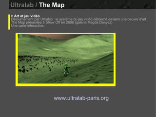 Ultralab /  The Map > Art et jeu vidéo Détournement par Ultralab : le système du jeu vidéo détourné devient une oeuvre d'art The Map présentée à Show Off en 2006 (galerie Magda Danysz)  Une carte interactive. www.ultralab-paris.org 