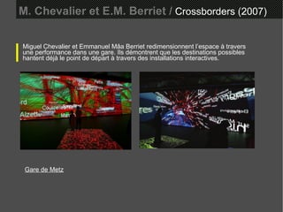 M. Chevalier et E.M. Berriet /  Crossborders (2007) Miguel Chevalier et Emmanuel Mâa Berriet redimensionnent l’espace à travers une performance dans une gare. Ils démontrent que les destinations possibles hantent déjà le point de départ à travers des installations interactives. Gare de Metz   