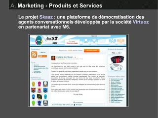 A.  Marketing - Produits et Services Le projet  Skaaz  : une plateforme de démocratisation des agents conversationnels développée par la société  Virtuoz  en partenariat avec M6. 