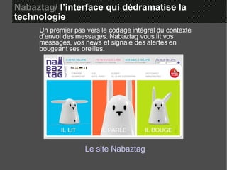 Nabaztag/  l’interface qui dédramatise la  technologie Un premier pas vers le codage intégral du contexte d’envoi des messages. Nabaztag vous lit vos messages, vos news et signale des alertes en bougeant ses oreilles. Le site  Nabaztag 