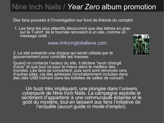 Des fans poussés à l’investigation sur fond de théorie du complot 1. Les fans les plus attentifs découvrent que des lettres en gras sur le T-shirt  de la tournée renvoient à un site, comme un message codé  : www.imtryingtobelieve.com 2. Le site présente une drogue qui serait utilisée par le gouvernement pour contrôler les masses. Quand on contacte l’auteur du site, il déclare “avoir changé d’avis” et que tout va pour le mieux dans le meilleur des mondes. Les fans se concertent, puis sont sont renvoyés vers d’autres sites, via des adresses nonchalamment incluses dans des clés USB traînant dans les toilettes de salles de concert. Un buzz très impliquant, une plongée dans l’univers cyberpunk de Nine Inch Nails. La campagne exploite le sentiment d’appartenir à une communauté éclairée et le goût du mystère, tout en laissant aux fans l’initiative de l’enquête (aucun guide ni mode d’emploi). Nine Inch Nails /  Year Zero  album promotion 