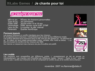 XiLabs Games  /   Je chante pour toi Idée du jeu Réseau de chansons personnelles  Type de jeu Jeu permanent Public ciblé Jeunes entre 10 et 16 ans Technologie GSM, serveur vocal VoIP, DTMF Lieux du jeu Le quartier, la ville, internet Partenaire Quartier Numérique Parcours joueurs Les joueurs reçoivent un numéro identitaire pour leur chanson. Ils enregistrent leurs chansons / interprétations par le biais de leur téléphone mobile.  Les joueurs diffusent leurs chansons dans la ville: Soit par des stickers qu’ils reçoivent et qu’ils collent sur leurs objets personnelles (veste, cartable, vélo, boite au lettres, …) ou bien ils envoient le numéro de leur chanson par SMS. Sur internet un classement des chansons les plus écoutées est publié.   Lien mobile Les chansons sont enregistrées par téléphone mobile. L’enregistrement se fait en groupe ou individuellement. Les chanson sont écoutées par téléphone mobile - devant l’école, le soir - avec les amis ou pas. L'accès aux chansons se fait en composant le numéro du jeu et le numéro de la chanson. novembre  2007 ivo.flammer@xilabs.fr 