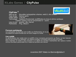XiLabs Games  /   CityPulse CityPulse   © Idée du jeu Nouvelles cartographies urbaines, web2.0, ville durable Type de jeu Serious game Public ciblés > 20 ans Technologie Capteurs émotionnels: accélération du bras et rythme cardiaque  Capteur urbains: bruit et concentration d’ozone  Lieux du jeu quartier, ville, internet  Partenaires  Fing, villes2.0 Parcours participants Les participants de CityPulse sont invités aux événements, ils ne payent rien pour y participer. Le jeu est une plateforme expérimentale pour de futurs usages du mobile.  Lien mobile Le généralisation des mobile dans la société et leur connexion permanente au réseau va faire basculer dans le futur proche nos habitudes, nos relations sociales, la frontière entre le privé et le public. Dans CityPulse, le mobile a deux fonctions: a) il affiche les données instantanées des capteurs mobiles comme information personnelle et b) il relaie les données vers internet. novembre 2007 Xilabs ivo.flammer@xilabs.fr 