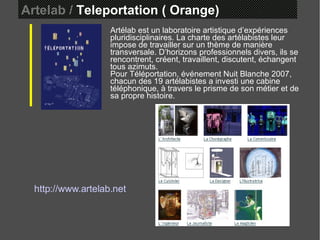Artelab /  Teleportation ( Orange)  Artélab est un laboratoire artistique d’expériences pluridisciplinaires. La charte des artélabistes leur impose de travailler sur un thème de manière transversale. D’horizons professionnels divers, ils se rencontrent, créent, travaillent, discutent, échangent tous azimuts.  Pour Téléportation, événement Nuit Blanche 2007, chacun des 19 artélabistes a investi une cabine téléphonique, à travers le prisme de son métier et de sa propre histoire.   http://www.artelab.net 