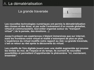 Les nouvelles technologies numériques ont permis la dématérialisation des choses et des êtres, et par suite l’avènement d’un monde globalisé, virtuel et communautaire, tout entier organisé autour du “transport  virtuel” ( de la pensée, des émotions…). Jusqu’à présent ces expériences n’étaient immersives que sur internet, mais les frontières entre virtuel et réalité s’estompent de plus en plus. L’expérience du virtuel modifie notre rapport au réel. La grande traversée, c’est ce retour au réel après la découverte du virtuel.  Les créatifs de l’ère digitale jouent avec une réalité augmentée qui pousse les limites du moi, de l’espace et du temps. Ils ouvrent de nouvelles possibilités et permettent d’appréhender le phénomène “ici, maintenant, ensemble”. A.   La dématérialisation La grande traversée 