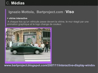 Ignazio Mottola,  Bartproject.com   /   Viso  > vitrine interactive A chaque fois qu’un véhicule passe devant la vitrine, le mur réagit par une animation graphique et le logo change de couleur. www.bartproject.blogspot.com/2007/11/interactive-display-window-place-de.html   C.  Médias 