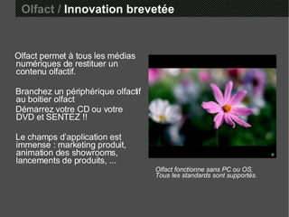 Olfact permet à tous les médias numériques de restituer un contenu olfactif. Branchez un périphérique olfactif au boitier olfact Démarrez votre CD ou votre DVD et SENTEZ !! Le champs d’application est immense : marketing produit, animation des showrooms,  lancements de produits, ... Olfact fonctionne sans PC ou OS. Tous les standards sont supportés. Olfact /  Innovation brevetée 