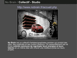 No Brain /  Collectif - Studio http://www.nobrain.fr/accueil.php No Brain  est un collectif d'artistes/graphistes parisien qui produit des clips, des publicités et des motion graphics. Ce rassemblement est né d'une  volonté commune de regrouper leurs énergies et leurs talents  en un même élan afin d’avoir une meilleure prise sur leurs projets.  