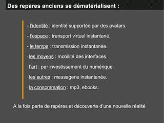 Des repères anciens se dématérialisent :  -  l’identité  : identité supportée par des avatars. -  l’espace  : transport virtuel instantané. -  le temps  : transmission instantanée. les moyens  : mobilité des interfaces. l’art  : par investissement du numérique. les autres  : messagerie instantanée. la consommation  : mp3, ebooks. A la fois perte de repéres et découverte d’une nouvelle réalité 