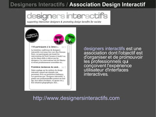 Designers Interactifs /  Association Design Interactif http://www.designersinteractifs.com designers interactifs  est une association dont l'objectif est d'organiser et de promouvoir les professionnels qui conçoivent l'expérience utilisateur d'interfaces interactives.  