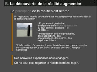B.  La découverte de la réalité augmentée Un rapport au monde bouleversé par les perspectives radicales liées à la dématérialisation :  •  Engouement général et émergence d’une  bulle spéculative  où tout semble  possible :  le VIRTUEL.  •  Multiplication des interprétations, des suggestions, des appropriations, des délires, des expérimentations. “ L’information n’a rien à voir avec le réel mais sert de carburant à un cyberespace sous perfusion en quête de sens”.  Philippe Codognet La  perception  de la réalité s’est altérée. Ces nouvelles expériences nous changent. On ne peut plus regarder le réel de la même façon. ddd 