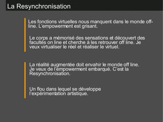 La Resynchronisation Les fonctions virtuelles nous manquent dans le monde off-line. L’empowerment est grisant. Le corps a mémorisé des sensations et découvert des facultés on line et cherche à les retrouver off line. Je veux virtualiser le réel et réaliser le virtuel.   La réalité augmentée doit envahir le monde off line. Je veux de l’empowerment embarqué. C’est la Resynchronisation. Un flou dans lequel se développe l’expérimentation artistique. 