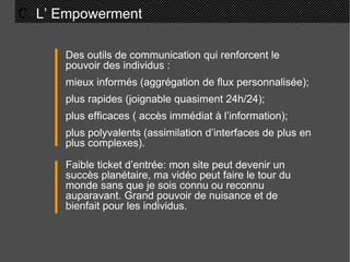 C.  L’ Empowerment  Des outils de communication qui renforcent le pouvoir des individus : mieux informés (aggrégation de flux personnalisée); plus rapides (joignable quasiment 24h/24); plus efficaces ( accès immédiat à l’information); plus polyvalents (assimilation d’interfaces de plus en plus complexes). Faible ticket d’entrée: mon site peut devenir un succès planétaire, ma vidéo peut faire le tour du monde sans que je sois connu ou reconnu auparavant. Grand pouvoir de nuisance et de bienfait pour les individus. 