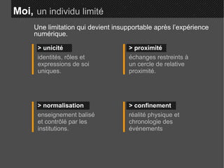 Moi,   un individu limité > unicité identités, rôles et expressions de soi uniques. > proximité échanges restreints à un cercle de relative proximité. > normalisation enseignement balisé et contrôlé par les institutions. > confinement réalité physique et chronologie des événements Une limitation qui devient insupportable après l’expérience numérique. 