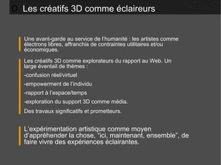 D.  Les créatifs 3D comme éclaireurs Une avant-garde au service de l’humanité : les artistes comme électrons libres, affranchis de contraintes utilitaires et/ou économiques. L’expérimentation artistique comme moyen d’appréhender la chose, “ici, maintenant, ensemble”, de faire vivre des expériences éclairantes. Les créatifs 3D comme explorateurs du rapport au Web. Un large éventail de thèmes : -confusion réel/virtuel -empowerment de l’individu -rapport à l’espace/temps -exploration du support 3D comme média. Des travaux significatifs et prometteurs. 