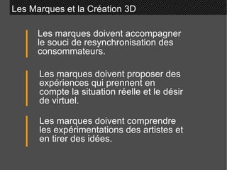 Les Marques et la Création 3D Les marques doivent accompagner le souci de resynchronisation des consommateurs. Les marques doivent proposer des expériences qui prennent en compte la situation réelle et le désir de virtuel. Les marques doivent comprendre les expérimentations des artistes et en tirer des idées. 