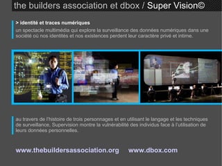 the builders association et dbox /  Super Vision © > identité et traces numériques un spectacle multimédia qui explore la surveillance des données numériques dans une société où nos identités et nos existences perdent leur caractère privé et intime. au travers de l’histoire de trois personnages et en utilisant le langage et les techniques de surveillance, Supervision montre la vulnérabilité des individus face à l’utilisation de leurs données personnelles. www.thebuildersassociation.org   www.dbox.com   