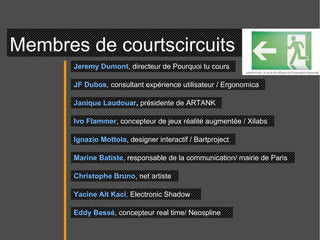 Membres de courtscircuits  Jeremy Dumont , directeur de Pourquoi tu cours  JF Dubos , consultant expérience utilisateur / Ergonomica  Janique Laudouar ,  présidente de ARTANK Ivo Flammer , concepteur de jeux réalité augmentée / Xilabs Ignazio Mottola , designer interactif / Bartproject Marine Batiste , responsable de la communication/ mairie de Paris  Christophe Bruno , net artiste  Yacine Ait Kaci ,  Electronic Shadow Eddy Bessé , concepteur real time/ Neospline  