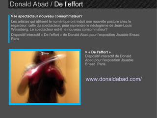 Donald Abad /  De l’effort > le spectacteur nouveau consommateur? Les artistes qui utilisent le numérique ont induit une nouvelle posture chez le regardeur: celle du spectacteur, pour reprendre le néologisme de Jean-Louis Weissberg. Le spectacteur est-il  le nouveau consommateur? Dispositif interactif « De l'effort » de Donald Abad pour l'exposition Jouable Ensad  Paris > « De l’effort »   Dispositif interactif de Donald Abad pour l'exposition Jouable Ensad  Paris.   www.donaldabad.com/ 
