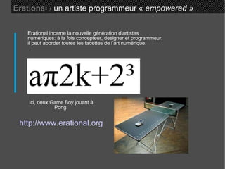 Erational  /  un artiste programmeur «  empowered » Ici, deux Game Boy jouant à Pong. Erational incarne la nouvelle génération d’artistes numériques: à la fois concepteur, designer et programmeur, il peut aborder toutes les facettes de l’art numérique. http://www.erational.org 
