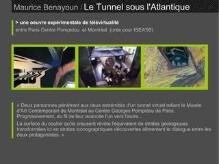 Maurice Benayoun   /   Le Tunnel sous l'Atlantique  > une oeuvre expérimentale de télévirtualité entre Paris Centre Pompidou  et Montréal  (crée pour ISEA'95) ‏ « Deux personnes pénètrent aux deux extrémités d'un tunnel virtuel reliant le Musée d'Art Contemporain de Montréal au Centre Georges Pompidou de Paris. Progressivement, au fil de leur avancée l'un vers l'autre... La surface du couloir qu'ils creusent révèle l'équivalent de strates géologiques transformées ici en strates iconographiques découvertes alimentent le dialogue entre les deux protagonistes. »  