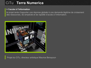 CiTu   /  Terra Numerica > l’accès à l’information le projet tente d’apporter une réponse globale à une demande légitime de croisement des ressources, de simplicité et de rapidité d’accès à l’information. Projet du CiTu, directeur artistique Maurice Benayoun 