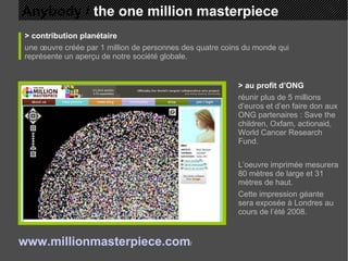 Anybody /  the one million masterpiece > contribution planétaire une œuvre créée par 1 million de personnes des quatre coins du monde qui représente un aperçu de notre société globale. > au profit d’ONG réunir plus de 5 millions d’euros et d’en faire don aux ONG partenaires : Save the children, Oxfam, actionaid, World Cancer Research Fund. L’oeuvre imprimée mesurera 80 mètres de large et 31 mètres de haut.  Cette impression géante sera exposée à Londres au cours de l’été 2008. www.millionmasterpiece.com /   