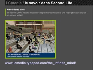 LCmedia /  le savoir dans Second Life > the Infinite Mind en octobre 2006, retransmission de la première émission d’une radio physique depuis un univers virtuel. www.lcmedia.typepad.com/the_infinite_mind/   