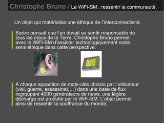 Christophe Bruno /   Le WiFi-SM : ressentir la communauté. Un objet qui matérialise une éthique de l’interconnectivité. Sartre pensait que l’on devait se sentir responsable de tous les maux de la Terre. Christophe Bruno permet avec le WiFI-SM d’assister technologiquement notre sens éthique dans cette perspective. A chaque apparition de mots-clés choisis par l’utilisateur (viol, guerre, assassinat,…) dans une base de flux regroupant 4000 générateurs de news, une légère décharge est produite par le WiFi-SM. L’objet permet ainsi de ressentir la souffrance du monde. 