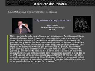 Kevin McKoy /  la matière des réseaux. Kevin McKoy nous invite à matérialiser les réseaux Dans une grande salle, deux réseaux sont représentés. Au sol un quadrillage de neuf cases est dessiné avec des rubans adhésifs blancs. Au plafond, un autre réseau est constitué d'un ensemble de fils tendus au bout desquels pendent des gobelets. Les neuf membres du groupe se tiennent chacun dans l'une des neuf cases, avec dans les mains le gobelet en plastique blanc. Une règle du jeu (seulement connue par les membres du groupe) est mise en place : lorsque trois spectateurs se trouvent dans une case, le membre du groupe qui contrôle cette case se met à parler dans le gobelet en décrivant ces spectateurs. Les paroles émises dans les gobelets circulent le long des fils et sont captées par des micros situés aux croisements de ces fils. Ces sons sont alors amplifiés, traités par Kevin McCoy et diffusés en temps réel, créant ainsi une musique. Le spectateur, surpris et intrigué par cette attitude, cherche à comprendre le fonctionnement de ce "réseau".  http://www.mccoyspace.com ( Xis , cellule d’eXpérimentation Image et Son) 