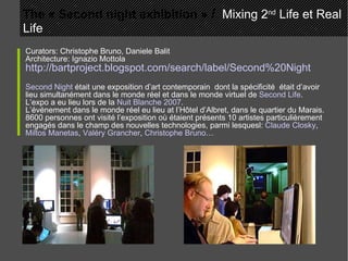 Curators: Christophe Bruno, Daniele Balit Architecture: Ignazio Mottola http://bartproject.blogspot.com/search/label/Second%20Night Second Night  était une exposition d’art contemporain  dont la spécificité  était d’avoir lieu simultanément dans le monde réel et dans le monde virtuel de  Second Life . L’expo a eu lieu lors de la  Nuit Blanche 2007 . L’événement dans le monde réel eu lieu at l’Hôtel d’Albret, dans le quartier du Marais. 8600 personnes ont visité l’exposition où étaient présents 10 artistes particulièrement engagés dans le champ des nouvelles technologies, parmi lesquesl:  Claude Closky ,  Miltos Manetas ,  Valéry Grancher ,  Christophe Bruno … The « Second night exhibition »  /   Mixing 2 nd  Life et Real Life 