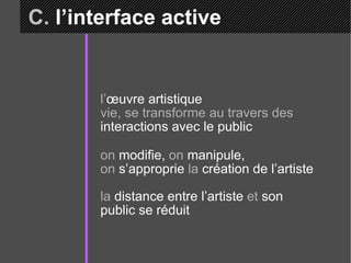 C.  l’interface active l’ œuvre artistique  vie, se transforme au travers des  interactions avec le public on  modifie,  on  manipule,  on  s’approprie  la  création de l’artiste la  distance entre l’artiste  et  son public se réduit 