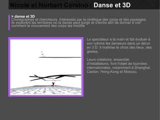 Nicole et Norbert Corsino /  Danse et 3D > danse et 3D Chorégraphes et chercheurs. Intéressés par la cinétique des corps et des paysages, ils explorent les territoires où la danse peut surgir et s'écrire afin de donner à voir comment le mouvement des corps les modifie . Le spectateur a la main et fait évoluer à son rythme les danseurs dans un décor en 3 D. Il maîtrise le choix des lieux, des gestes.  Leurs créations, ensemble d’installations, font l'objet de tournées internationales, notamment à Shanghai, Canton, Hong-Kong et Moscou. 