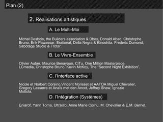 2.  Réalisations artistiques Plan (2)  A. Le Multi-Moi B. Le Vivre-Ensemble C. l’Interface active D. l’Intégration (Systèmes)  Michel Desbois, the Builders association & Dbox, Donald Abad, Christophe Bruno, Erik Pawassar, Erational, Della Negra & Kinoshita, Frederic Dumond, Sabotage Studio & Trotar. Olivier Auber, Maurice Benayoun, CiTu, One Million Masterpiece, LCmedia, Christophe Bruno, Kevin McKoy, The “Second Night Exhibition”. Nicole et Norbert Corsino,Vincent Morisset et AATOA Miguel Chevalier, Gregory Lasserre et Anaïs met den Ancxt, Jeffrey Shaw, Ignazio Mottola. Eniarof, Yann Toma, Ultralab, Anne Marie Cornu, M. Chevalier & E.M. Berriet. 