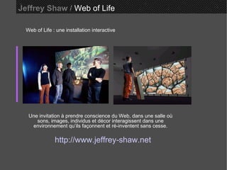 Jeffrey Shaw /  Web of Life Web of Life : une installation interactive Une invitation à prendre conscience du Web, dans une salle où sons, images, individus et décor interagissent dans une environnement qu’ils façonnent et ré-inventent sans cesse. http://www.jeffrey-shaw.net 