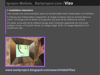Ignazio Mottola,  Bartproject.com /   Viso  > installation interactive Viso simule une communication active et émotionnelle entre l’observateur et l’interface.  A mesure que l’observateur s’approche, le visage s’avance vers lui comme dans un miroir; s’il bouge vers la droite ou la gauche, les yeux de la créature le suivent.  S’il parle, la bouche de la créature bouge avec l’intention apparente de murmurer quelque chose, s’il touche l’écran, le visage réagit. Enfin, le visage disparait si l’on touche son nez. www.bartproject.blogspot.com/search/label/Viso 