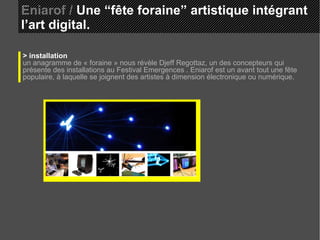 Eniarof /  Une “fête foraine” artistique intégrant l’art digital. > installation un anagramme de « foraine » nous révèle Djeff Regottaz, un des concepteurs qui présente des installations au Festival Emergences . Eniarof est un avant tout une fête populaire, à laquelle se joignent des artistes à dimension électronique ou numérique. 