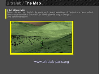 Ultralab /  The Map > Art et jeu vidéo Détournement par Ultralab : le système du jeu vidéo détourné devient une oeuvre d'art The Map présentée à Show Off en 2006 (galerie Magda Danysz)  Une carte interactive. www.ultralab-paris.org 