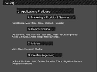 3.  Applications Pratiques Plan (3)  A. Marketing – Produits & Services B. Communication C. Médias D. Création (agences) Projet Skaaz, Mobivillage, Jooce, Mobiluck, Nabaztag O2 Stare out, Nine Inch Nails’ Year Zero, Xilabs’ Je Chante pour toi, Xilabs’ Citypulse, Artelab Teleportation (Orange).  Viso, Olfact, Electronic Shadow  Le Pivot, No Brain, Laser, Grouek, Backelite, Xilabs, Saguez & Partners, Designers Interactifs.  