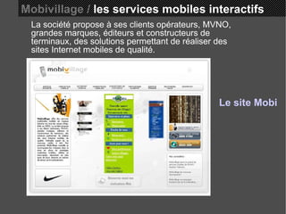 Mobivillage /  les services mobiles interactifs La société propose à ses clients opérateurs, MVNO, grandes marques, éditeurs et constructeurs de terminaux, des solutions permettant de réaliser des sites Internet mobiles de qualité.  Le site Mobivillage 