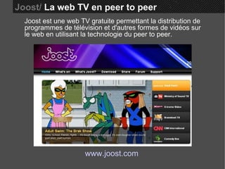 Joost/  La web TV en peer to peer Joost est une web TV gratuite permettant la distribution de programmes de télévision et d'autres formes de vidéos sur le web en utilisant la technologie du peer to peer. www.joost.com 