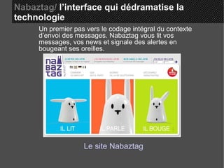 Nabaztag/  l’interface qui dédramatise la  technologie Un premier pas vers le codage intégral du contexte d’envoi des messages. Nabaztag vous lit vos messages, vos news et signale des alertes en bougeant ses oreilles. Le site Nabaztag 