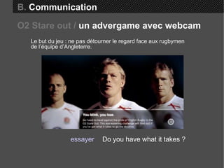 B.  Communication Le but du jeu : ne pas détourner le regard face aux rugbymen de l’équipe d’Angleterre. Do you have what it takes ? essayer O2 Stare out /  un advergame avec webcam 