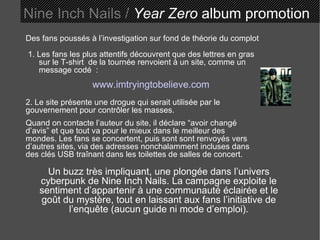 Des fans poussés à l’investigation sur fond de théorie du complot 1. Les fans les plus attentifs découvrent que des lettres en gras sur le T-shirt  de la tournée renvoient à un site, comme un message codé  : www.imtryingtobelieve.com 2. Le site présente une drogue qui serait utilisée par le gouvernement pour contrôler les masses. Quand on contacte l’auteur du site, il déclare “avoir changé d’avis” et que tout va pour le mieux dans le meilleur des mondes. Les fans se concertent, puis sont sont renvoyés vers d’autres sites, via des adresses nonchalamment incluses dans des clés USB traînant dans les toilettes de salles de concert. Un buzz très impliquant, une plongée dans l’univers cyberpunk de Nine Inch Nails. La campagne exploite le sentiment d’appartenir à une communauté éclairée et le goût du mystère, tout en laissant aux fans l’initiative de l’enquête (aucun guide ni mode d’emploi). Nine Inch Nails /  Year Zero  album promotion 